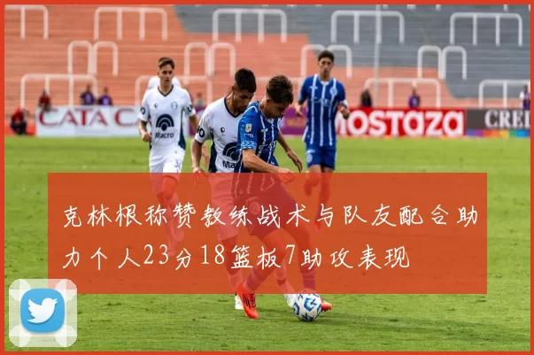 克林根称赞教练战术与队友配合助力个人23分18篮板7助攻表现