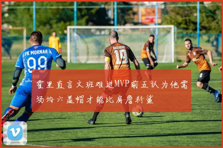 霍里直言文班难进MVP前五认为他需场均六盖帽才能比肩詹科鲨