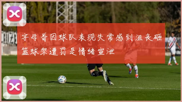 字母哥因球队表现失常感到沮丧砸篮球架遭罚是情绪宣泄