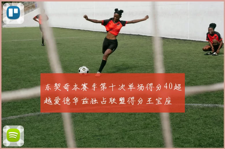 东契奇本赛季第十次单场得分40超越爱德华兹独占联盟得分王宝座