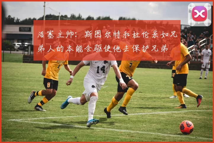 活塞主帅：斯图尔特和杜伦亲如兄弟人的本能会驱使他去保护兄弟