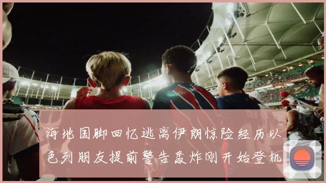 海地国脚回忆逃离伊朗惊险经历以色列朋友提前警告轰炸刚开始登机时刻