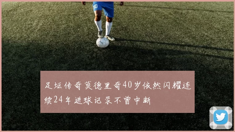 足坛传奇莫德里奇40岁依然闪耀连续24年进球记录不曾中断