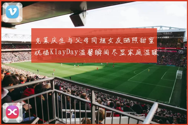 克莱庆生与父母同框女友晒照甜蜜祝福KlayDay温馨瞬间尽显家庭温暖