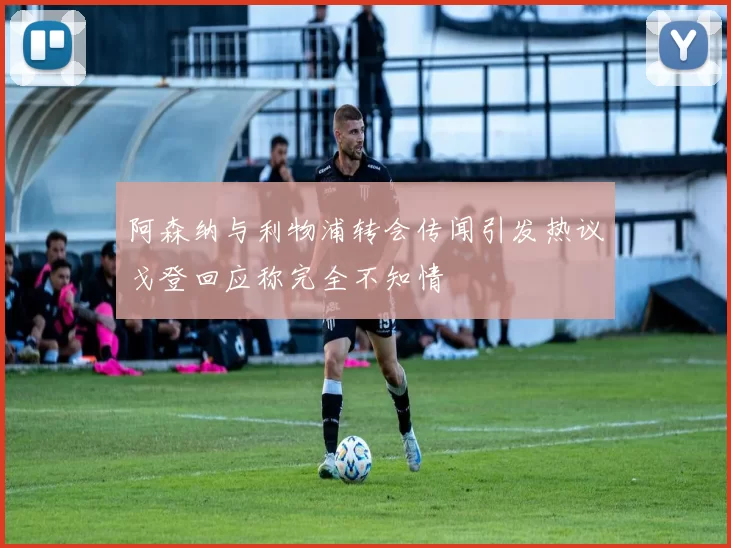 阿森纳与利物浦转会传闻引发热议戈登回应称完全不知情