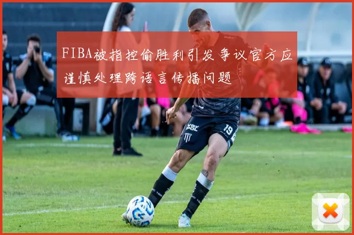FIBA被指控偷胜利引发争议官方应谨慎处理跨语言传播问题