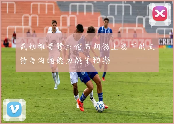 武切维奇赞杰伦布朗场上场下的支持与沟通能力超乎预期