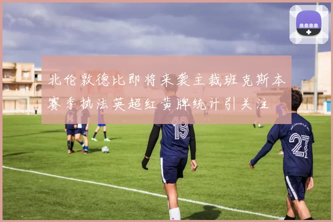 北伦敦德比即将来袭主裁班克斯本赛季执法英超红黄牌统计引关注