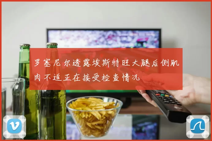 罗塞尼尔透露埃斯特旺大腿后侧肌肉不适正在接受检查情况
