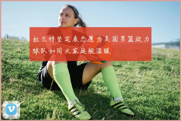 杜兰特坚定表态愿为美国男篮效力球队如同大家庭般温暖
