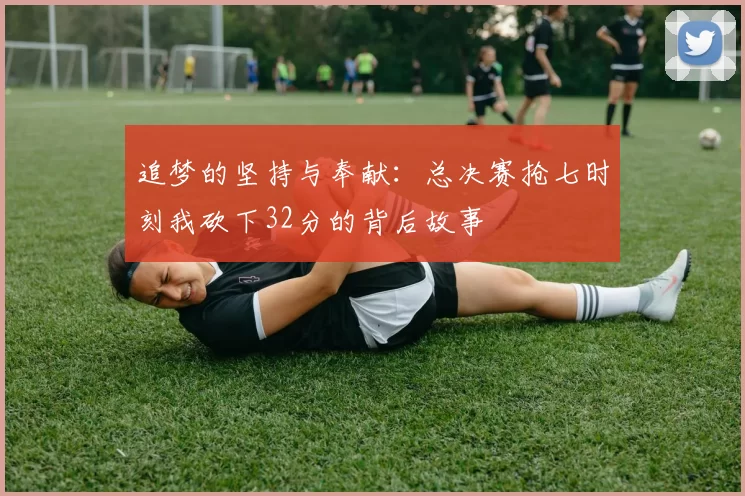 追梦的坚持与奉献：总决赛抢七时刻我砍下32分的背后故事