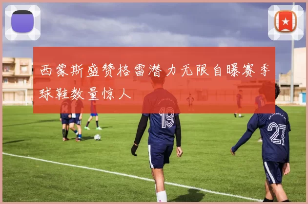 西蒙斯盛赞格雷潜力无限自曝赛季球鞋数量惊人
