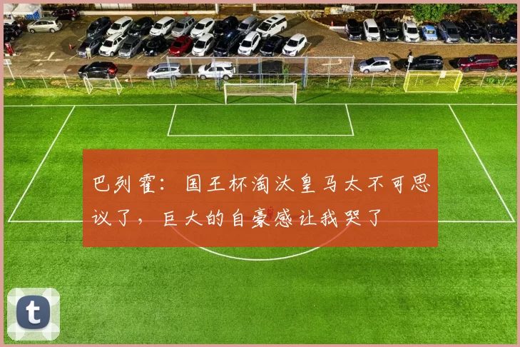 巴列霍：国王杯淘汰皇马太不可思议了，巨大的自豪感让我哭了
