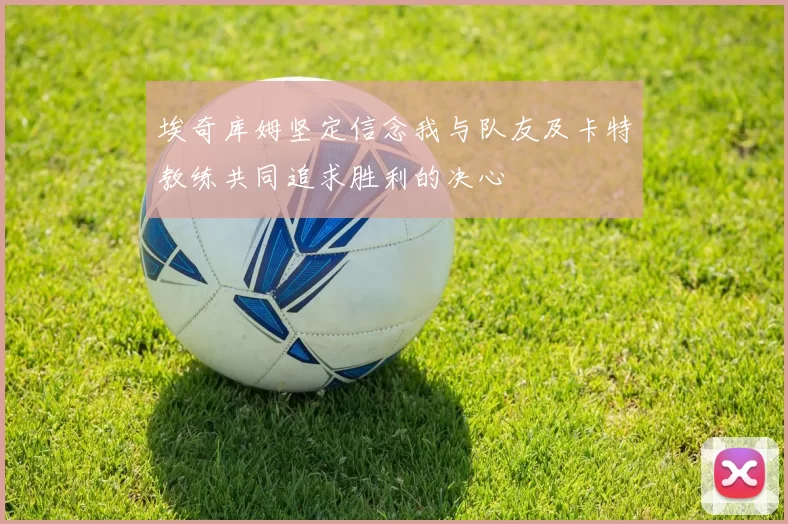 埃奇库姆坚定信念我与队友及卡特教练共同追求胜利的决心