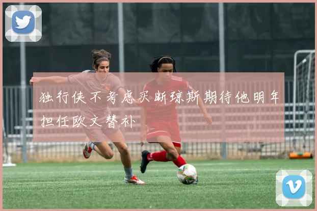 独行侠不考虑买断琼斯期待他明年担任欧文替补