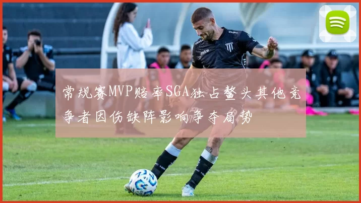 常规赛MVP赔率SGA独占鳌头其他竞争者因伤缺阵影响争夺局势