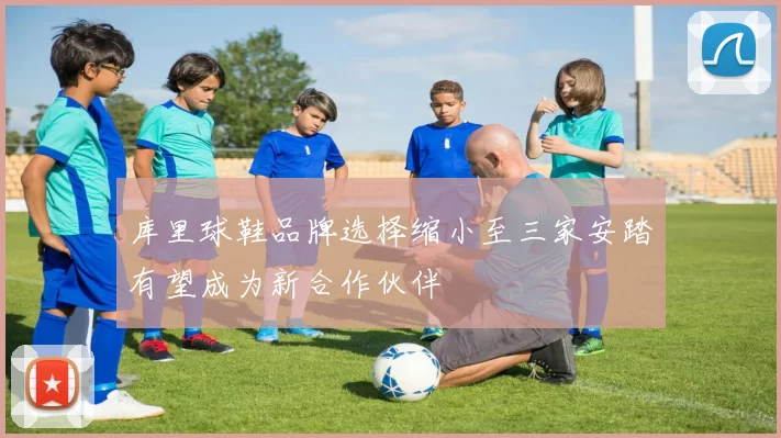 库里球鞋品牌选择缩小至三家安踏有望成为新合作伙伴