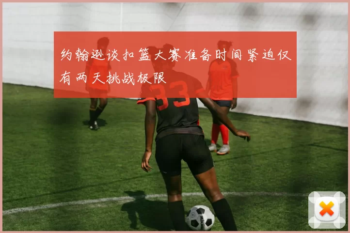 约翰逊谈扣篮大赛准备时间紧迫仅有两天挑战极限
