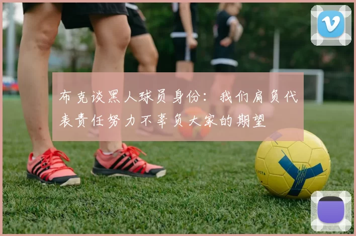 布克谈黑人球员身份：我们肩负代表责任努力不辜负大家的期望